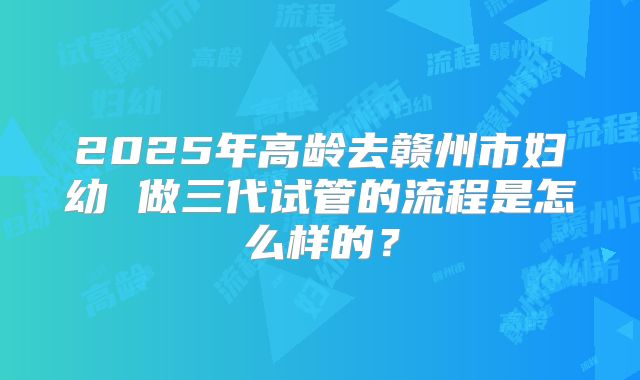 2025年高龄去赣州市妇幼 做三代试管的流程是怎么样的？