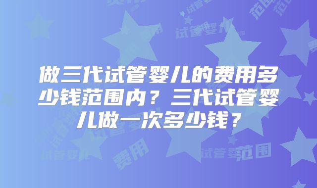 做三代试管婴儿的费用多少钱范围内？三代试管婴儿做一次多少钱？