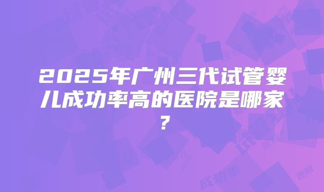 2025年广州三代试管婴儿成功率高的医院是哪家？