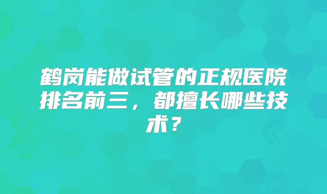 鹤岗能做试管的正规医院排名前三，都擅长哪些技术？
