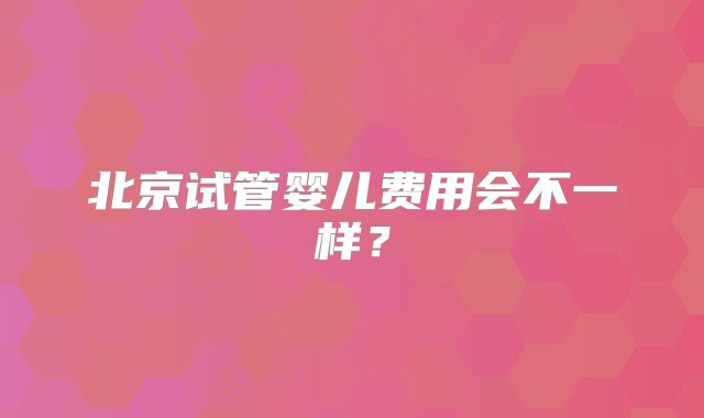 北京试管婴儿费用会不一样?