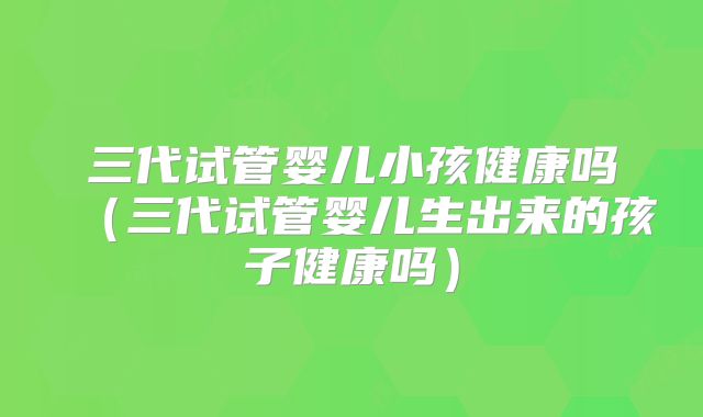 三代试管婴儿小孩健康吗（三代试管婴儿生出来的孩子健康吗）