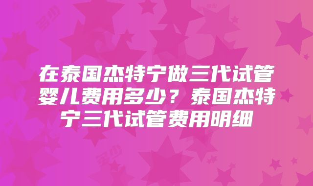 在泰国杰特宁做三代试管婴儿费用多少？泰国杰特宁三代试管费用明细