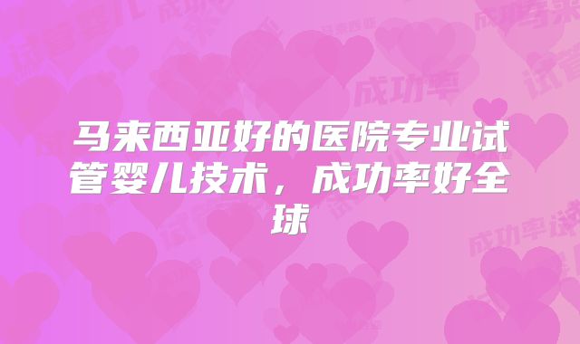 马来西亚好的医院专业试管婴儿技术，成功率好全球