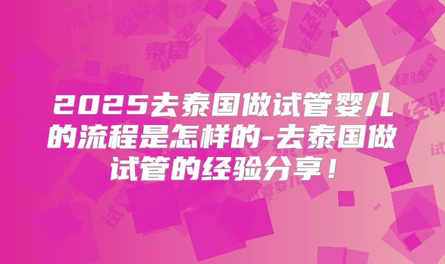 2025去泰国做试管婴儿的流程是怎样的-去泰国做试管的经验分享!