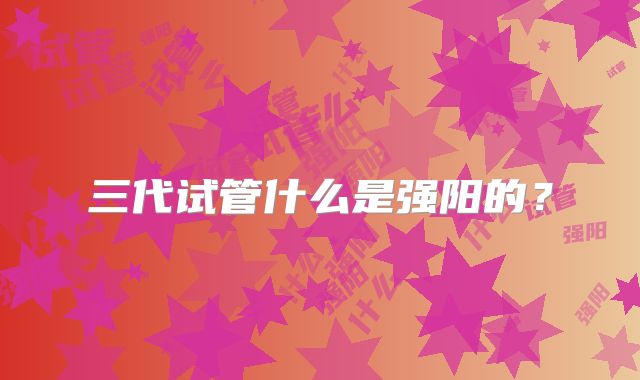 三代试管什么是强阳的？