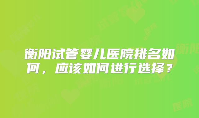衡阳试管婴儿医院排名如何,应该如何进行选择?
