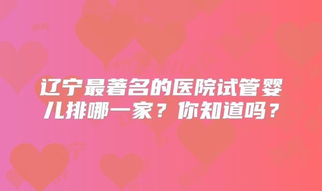 辽宁最著名的医院试管婴儿排哪一家？你知道吗？