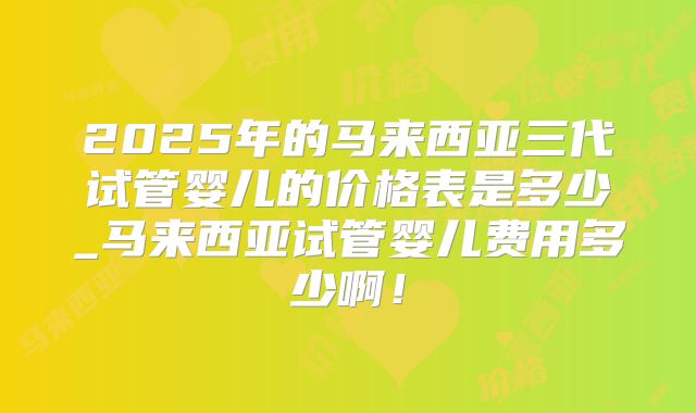 2025年的马来西亚三代试管婴儿的价格表是多少_马来西亚试管婴儿费用多少啊！