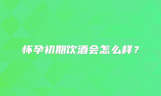 怀孕初期饮酒会怎么样？