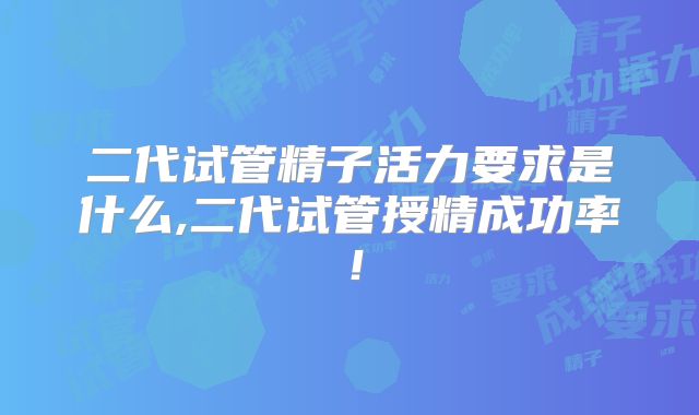 二代试管精子活力要求是什么,二代试管授精成功率！
