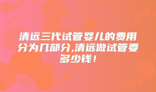 清远三代试管婴儿的费用分为几部分,清远做试管要多少钱!