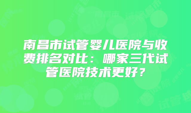 南昌市试管婴儿医院与收费排名对比:哪家三代试管医院技术更好?