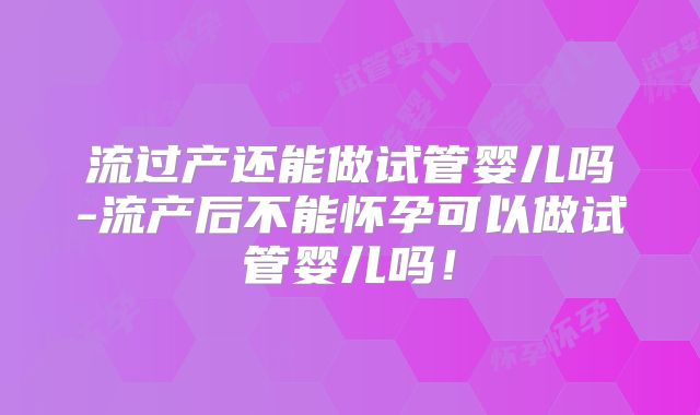 流过产还能做试管婴儿吗-流产后不能怀孕可以做试管婴儿吗!