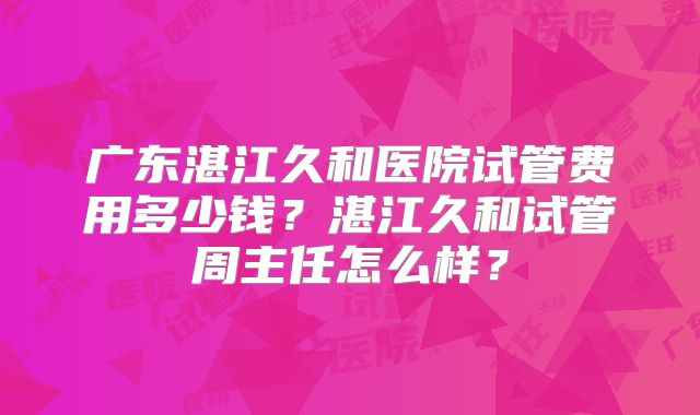 广东湛江久和医院试管费用多少钱？湛江久和试管周主任怎么样？
