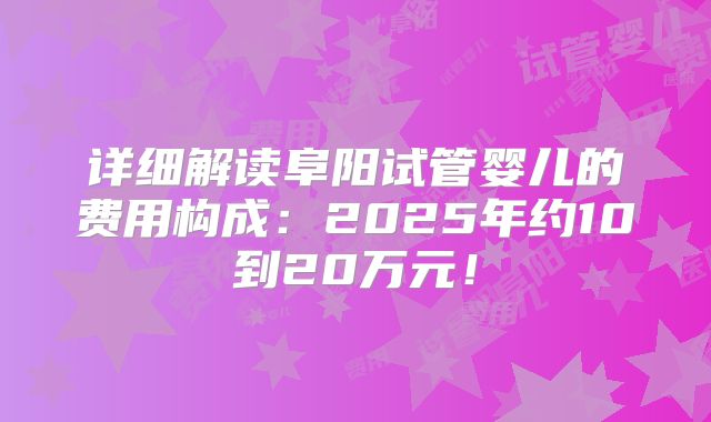 详细解读阜阳试管婴儿的费用构成：2025年约10到20万元！