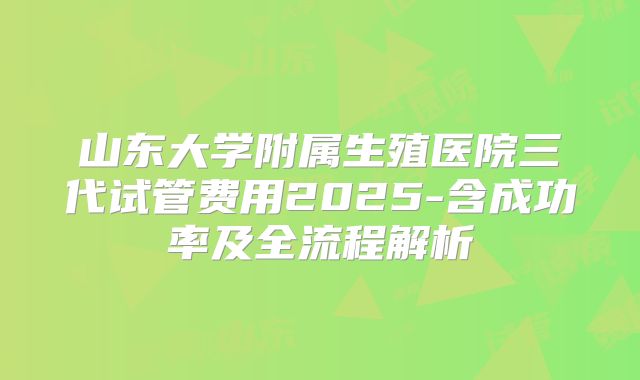 山东大学附属生殖医院三代试管费用2025-含成功率及全流程解析
