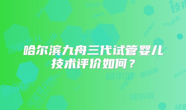 哈尔滨九舟三代试管婴儿技术评价如何?