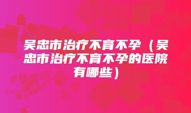 吴忠市治疗不育不孕（吴忠市治疗不育不孕的医院有哪些）
