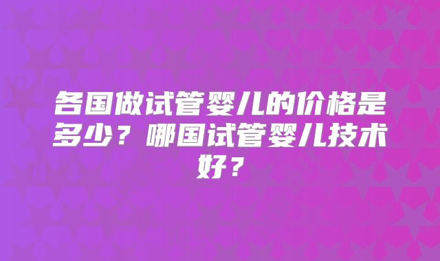 各国做试管婴儿的价格是多少？哪国试管婴儿技术好？