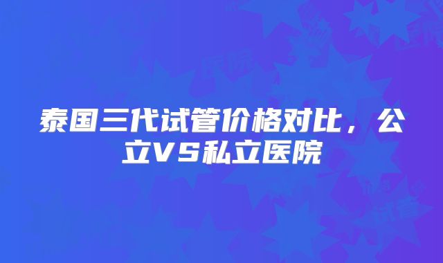 泰国三代试管价格对比，公立VS私立医院