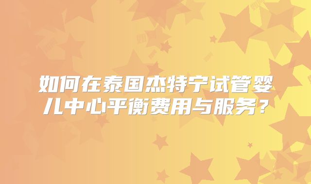 如何在泰国杰特宁试管婴儿中心平衡费用与服务？