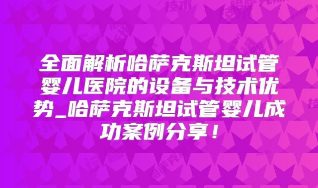 全面解析哈萨克斯坦试管婴儿医院的设备与技术优势_哈萨克斯坦试管婴儿成功案例分享！