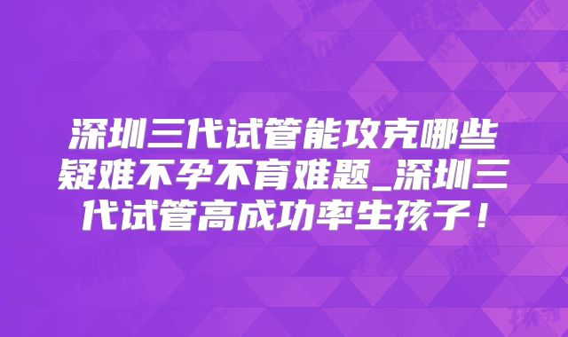 深圳三代试管能攻克哪些疑难不孕不育难题_深圳三代试管高成功率生孩子!