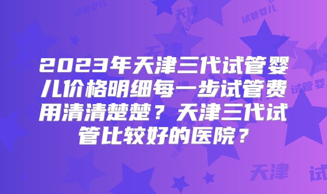 2023年天津三代试管婴儿价格明细每一步试管费用清清楚楚？天津三代试管比较好的医院？