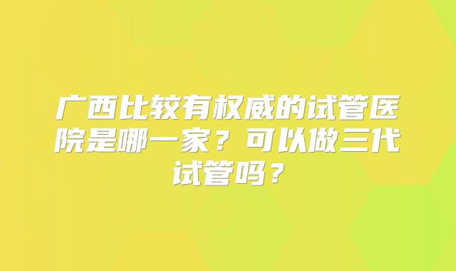 广西比较有权威的试管医院是哪一家？可以做三代试管吗？