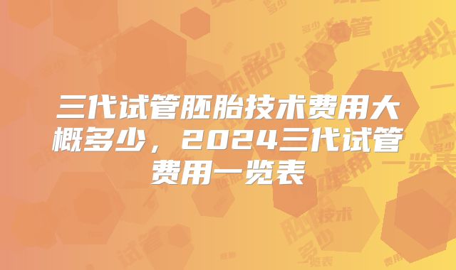 三代试管胚胎技术费用大概多少,2024三代试管费用一览表