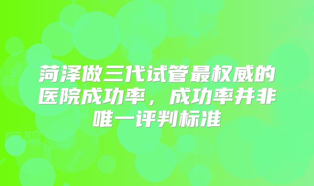 菏泽做三代试管最权威的医院成功率，成功率并非唯一评判标准