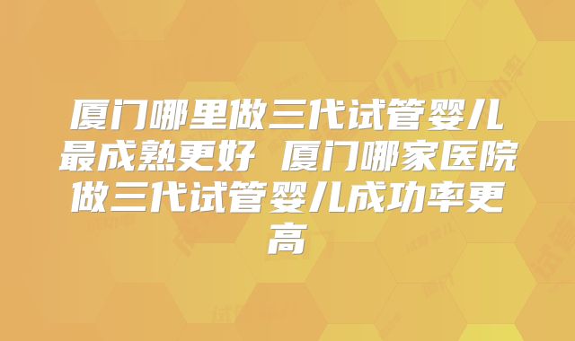 厦门哪里做三代试管婴儿最成熟更好 厦门哪家医院做三代试管婴儿成功率更高
