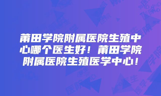 莆田学院附属医院生殖中心哪个医生好!莆田学院附属医院生殖医学中心!