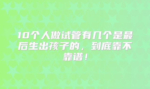 10个人做试管有几个是最后生出孩子的，到底靠不靠谱！