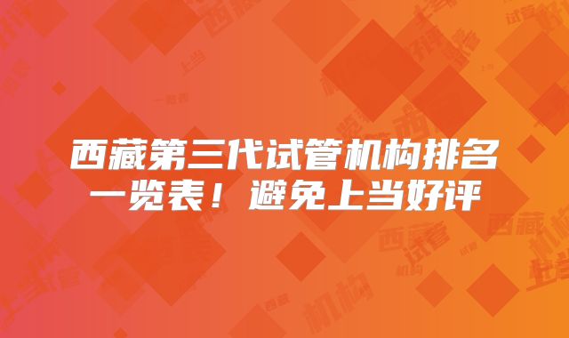 西藏第三代试管机构排名一览表!避免上当好评