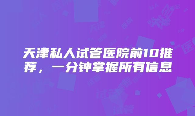 天津私人试管医院前10推荐，一分钟掌握所有信息
