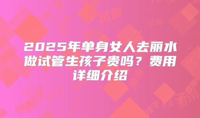 2025年单身女人去丽水做试管生孩子贵吗？费用详细介绍