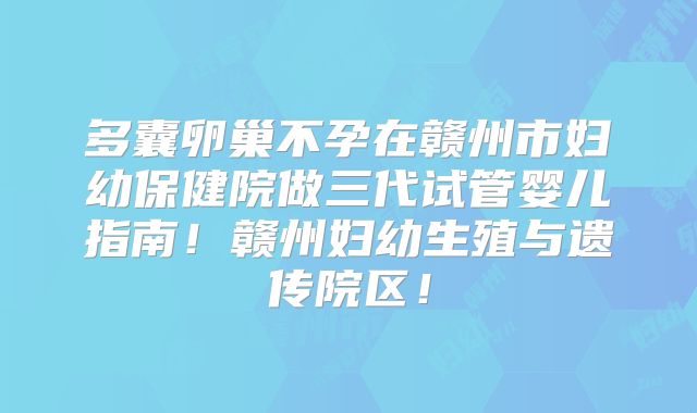 多囊卵巢不孕在赣州市妇幼保健院做三代试管婴儿指南！赣州妇幼生殖与遗传院区！