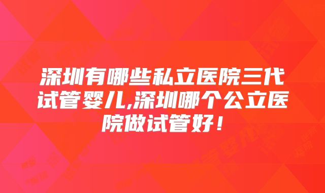 深圳有哪些私立医院三代试管婴儿,深圳哪个公立医院做试管好！