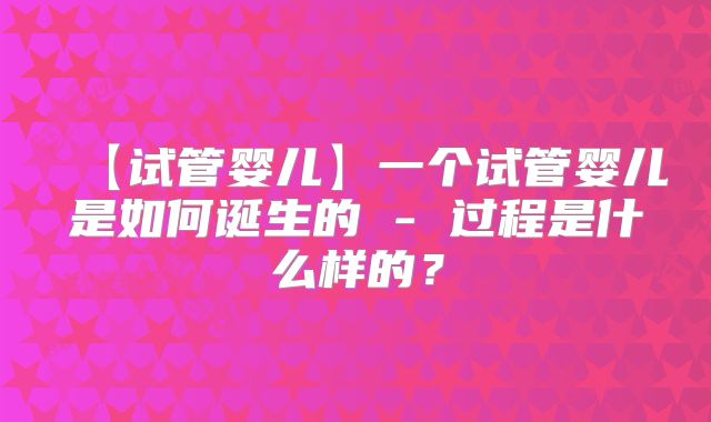 【试管婴儿】一个试管婴儿是如何诞生的 - 过程是什么样的？