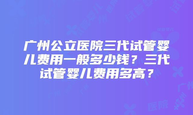 广州公立医院三代试管婴儿费用一般多少钱？三代试管婴儿费用多高？