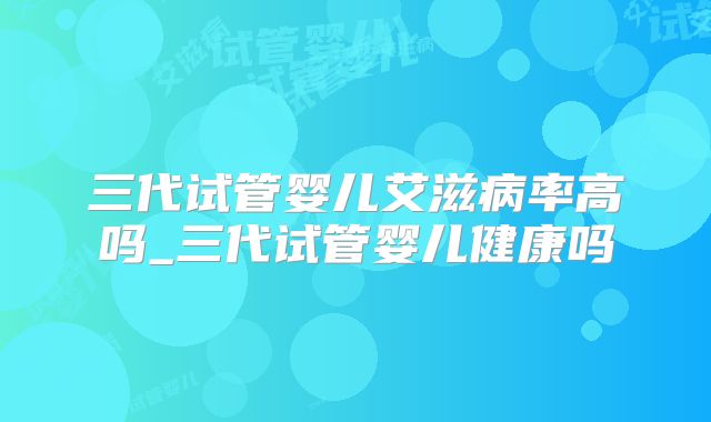 三代试管婴儿艾滋病率高吗_三代试管婴儿健康吗