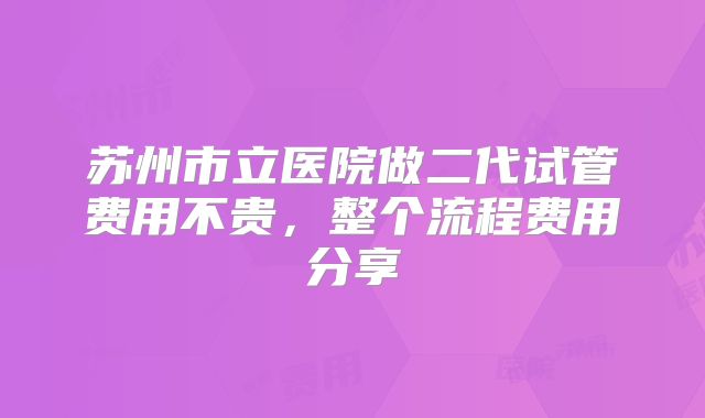 苏州市立医院做二代试管费用不贵，整个流程费用分享