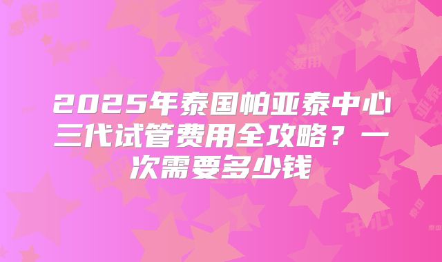 2025年泰国帕亚泰中心三代试管费用全攻略?一次需要多少钱