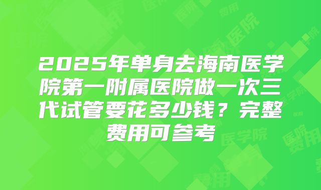 2025年单身去海南医学院第一附属医院做一次三代试管要花多少钱?完整费用可参考