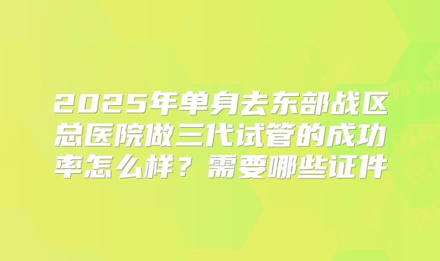 2025年单身去东部战区总医院做三代试管的成功率怎么样？需要哪些证件