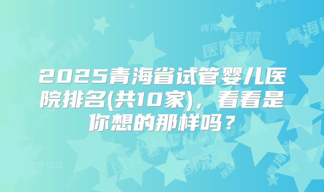 2025青海省试管婴儿医院排名(共10家),看看是你想的那样吗?