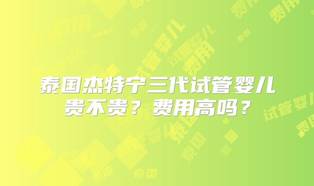 泰国杰特宁三代试管婴儿贵不贵？费用高吗？