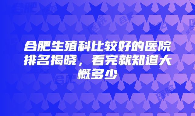 合肥生殖科比较好的医院排名揭晓，看完就知道大概多少